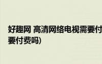 好趣网 高清网络电视需要付费吗吗(好趣网 高清网络电视需要付费吗)