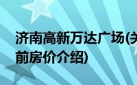 济南高新万达广场(关于济南高新万达广场当前房价介绍)