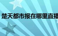 楚天都市报在哪里直播(楚天都市报在线阅读)