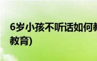 6岁小孩不听话如何教育(6岁孩子不听话如何教育)