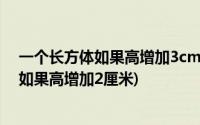 一个长方体如果高增加3cm就变成一个正方体(一个长方体如果高增加2厘米)