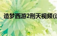 造梦西游2刑天视频(造梦西游2刑天掉什么)