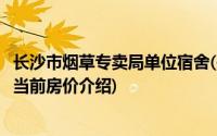 长沙市烟草专卖局单位宿舍(关于长沙市烟草专卖局单位宿舍当前房价介绍)