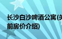 长沙白沙啤酒公寓(关于长沙白沙啤酒公寓当前房价介绍)