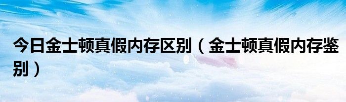 今日金士顿真假内存区别（金士顿真假内存鉴别）