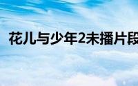 花儿与少年2未播片段(花儿与少年2无剪辑)