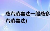 蒸汽消毒法一般蒸多长时间消毒效果最佳(蒸汽消毒法)