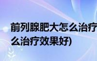 前列腺肥大怎么治疗最有效果(前列腺肥大怎么治疗效果好)