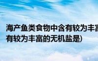 海产鱼类食物中含有较为丰富的无机盐是(海产鱼类食物中含有较为丰富的无机盐是)