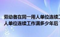 劳动者在同一用人单位连续工作满几年以上(劳动者在同一用人单位连续工作满多少年后 可以提出与用人单)