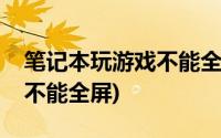 笔记本玩游戏不能全屏怎么办(笔记本玩游戏不能全屏)