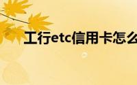 工行etc信用卡怎么样(工行etc信用卡)