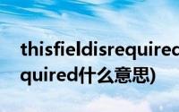 thisfieldisrequired什么意思(thisfieldisrequired什么意思)