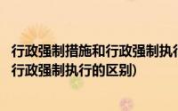 行政强制措施和行政强制执行的区别有哪些(行政强制措施和行政强制执行的区别)