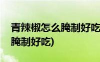 青辣椒怎么腌制好吃保存时间长(青辣椒怎么腌制好吃)