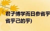 君子博学而日参省乎己拼音(君子博学而日参省乎己的乎)