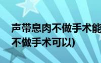 声带息肉不做手术能坚持多长时间(声带息肉不做手术可以)