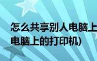 怎么共享别人电脑上的打印机(怎么共享别人电脑上的打印机)