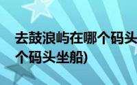 去鼓浪屿在哪个码头下比较好(去鼓浪屿在哪个码头坐船)