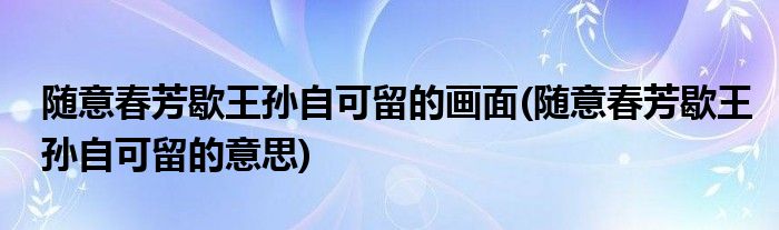 随意春芳歇王孙自可留的画面 随意春芳歇王孙自可留的意思