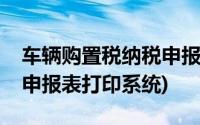 车辆购置税纳税申报表打印(车辆购置税纳税申报表打印系统)