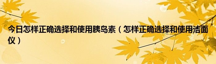 今日怎样正确选择和使用胰岛素（怎样正确选择和使用洁面仪）