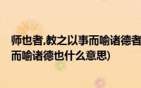 师也者,教之以事而喻诸德者也是什么意思(师者也 教之以事而喻诸德也什么意思)