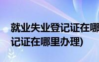 就业失业登记证在哪都可以办吗(就业失业登记证在哪里办理)