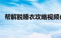 帮解脱睡衣攻略视频(帮mm解脱睡衣攻略)