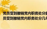 党员受到撤销党内职务处分的几年内不得在党内担任职务(党员受到撤销党内职务处分几年内不得)