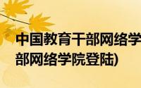 中国教育干部网络学院官网下载(中国教育干部网络学院登陆)