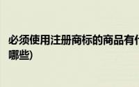 必须使用注册商标的商品有什么(必须使用注册商标的商品有哪些)