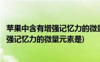 苹果中含有增强记忆力的微量元素是什么元素(苹果中含有增强记忆力的微量元素是)