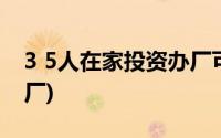 3 5人在家投资办厂可以吗(3 5人在家投资办厂)