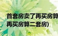 首套房卖了再买房算不算首套房(首套房卖了再买房算二套房)