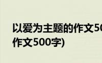 以爱为主题的作文500字左右(以爱为主题的作文500字)