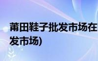 莆田鞋子批发市场在哪里,怎么找(莆田鞋子批发市场)