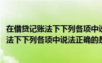 在借贷记账法下下列各项中说法正确的是哪一个(在借贷记账法下下列各项中说法正确的是)