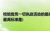 检验我党一切执政活动的最高标准为(检验党一切执政活动的最高标准是)