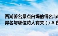 西湖著名景点白堤的得名与哪位诗人有关(83 西湖的白堤的得名与哪位诗人有关 ( ) A 白居易B 李白)