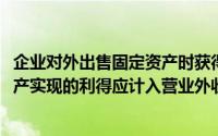 企业对外出售固定资产时获得的收入应计入(企业处置固定资产实现的利得应计入营业外收入)