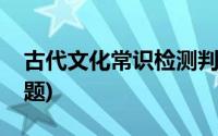 古代文化常识检测判断题(古代文化常识选择题)