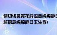 情切切良宵花解语意绵绵静日玉生香主要内容(情切切良宵花解语意绵绵静日玉生香)