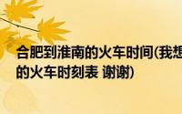 合肥到淮南的火车时间(我想问一下 明天早上从合肥到淮南的火车时刻表 谢谢)