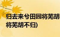 归去来兮田园将芜胡不归全文(归去来兮 田园将芜胡不归)