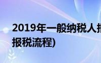 2019年一般纳税人报税(2019年一般纳税人报税流程)