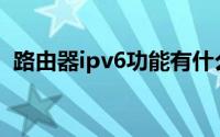 路由器ipv6功能有什么用(路由器ipv6功能)