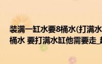 装满一缸水要8桶水(打满水缸要11桶水 王林每次只能提两桶水 要打满水缸他需要走_趟 _)