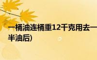 一桶油连桶重12千克用去一半(一桶油连桶重12千克用去一半油后)