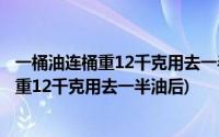 一桶油连桶重12千克用去一半油后连桶重7千克(一桶油连桶重12千克用去一半油后)